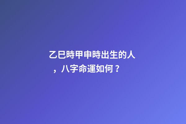 乙巳時甲申時出生的人，八字命運如何？